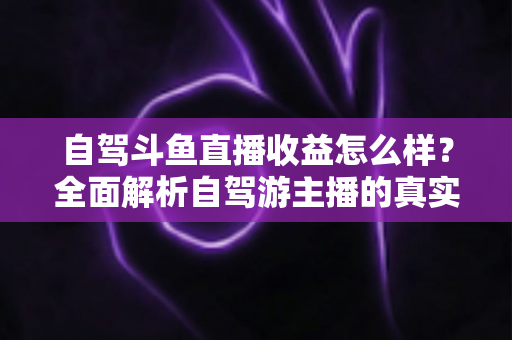 自驾斗鱼直播收益怎么样？全面解析自驾游主播的真实收入水平与变现攻略