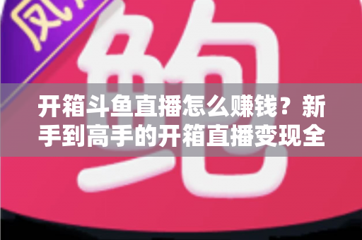开箱斗鱼直播怎么赚钱?新手到高手的开箱直播变现全攻略 开箱斗鱼直播怎么赚钱?新手到高手的开箱直播变现全攻略