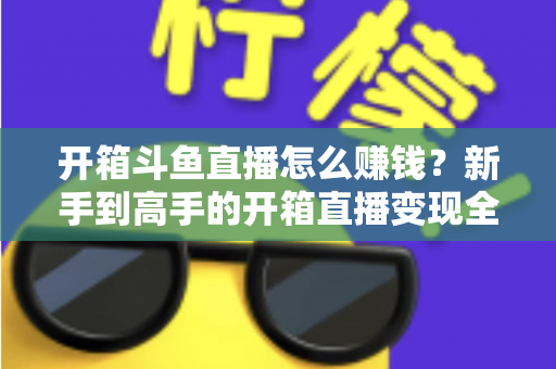 开箱斗鱼直播怎么赚钱？新手到高手的开箱直播变现全攻略