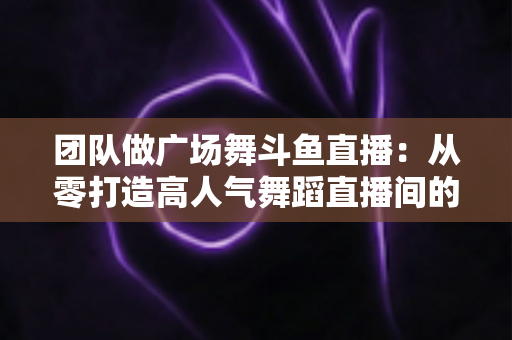 团队做广场舞斗鱼直播：从零打造高人气舞蹈直播间的完整指南