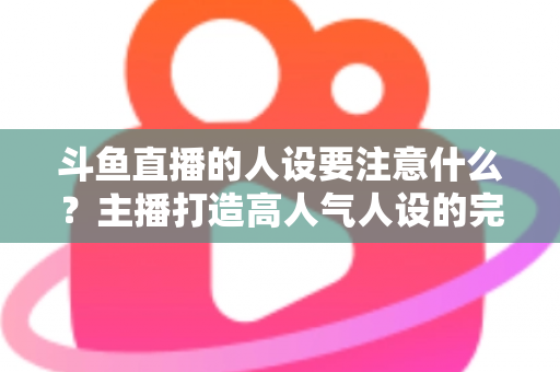 斗鱼直播的人设要注意什么?主播打造高人气人设的完整指南与避坑攻略 斗鱼直播的人设要注意什么?主播打造高人气人设的完整指南与避坑攻略