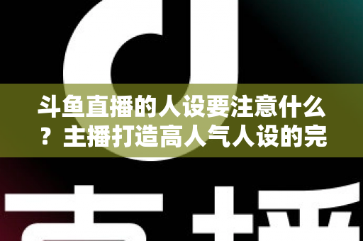 斗鱼直播的人设要注意什么？主播打造高人气人设的完整指南与避坑攻略