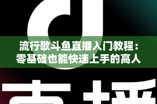 流行歌斗鱼直播入门教程：零基础也能快速上手的高人气唱歌直播间搭建全攻略