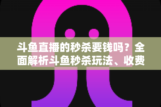 斗鱼直播的秒杀要钱吗？全面解析斗鱼秒杀玩法、收费规则与参与攻略