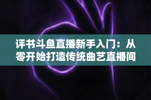 评书斗鱼直播新手入门:从零开始打造传统曲艺直播间的完整指南 评书斗鱼直播新手入门:从零开始打造传统曲艺直播间的完整指南