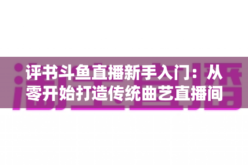 评书斗鱼直播新手入门：从零开始打造传统曲艺直播间的完整指南