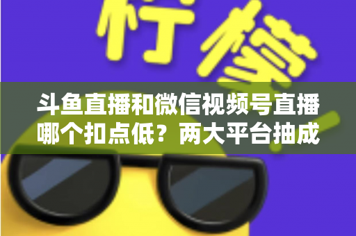 斗鱼直播和微信视频号直播哪个扣点低？两大平台抽成规则与收益深度对比