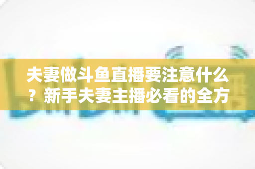 夫妻做斗鱼直播要注意什么?新手夫妻主播必看的全方位避坑指南 夫妻做斗鱼直播要注意什么?新手夫妻主播必看的全方位避坑指南