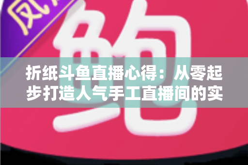 折纸斗鱼直播心得：从零起步打造人气手工直播间的实战指南