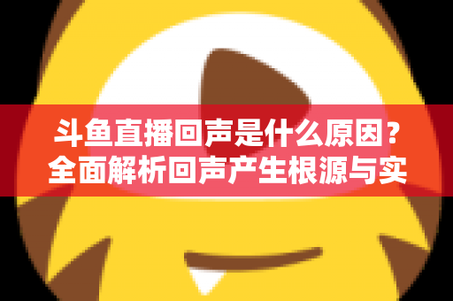 斗鱼直播回声是什么原因?全面解析回声产生根源与实用解决方案 斗鱼直播回声是什么原因?全面解析回声产生根源与实用解决方案