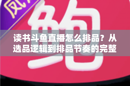 读书斗鱼直播怎么排品？从选品逻辑到排品节奏的完整实战指南