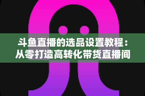 斗鱼直播的选品设置教程:从零打造高转化带货直播间的完整指南 斗鱼直播的选品设置教程:从零打造高转化带货直播间的完整指南