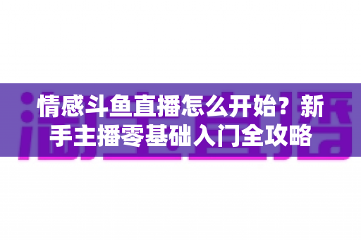 情感斗鱼直播怎么开始?新手主播零基础入门全攻略 情感斗鱼直播怎么开始?新手主播零基础入门全攻略