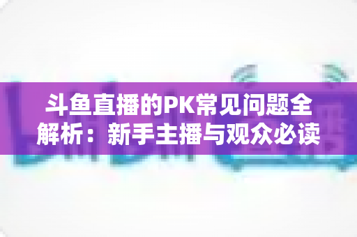 斗鱼直播的PK常见问题全解析:新手主播与观众必读的实战避坑指南 斗鱼直播的PK常见问题全解析:新手主播与观众必读的实战避坑指南