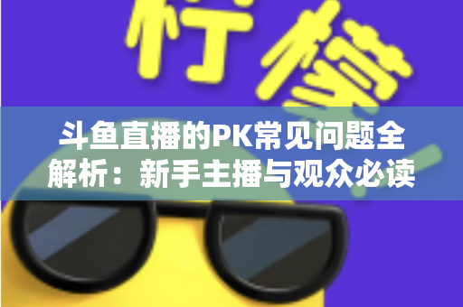 斗鱼直播的PK常见问题全解析：新手主播与观众必读的实战避坑指南