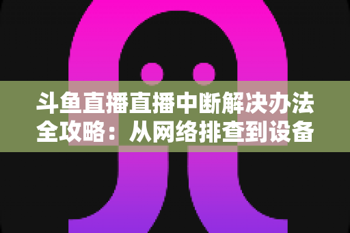 斗鱼直播直播中断解决办法全攻略:从网络排查到设备优化,一篇搞定所有卡顿与掉线难题 斗鱼直播直播中断解决办法全攻略:从网络排查到设备优化,一篇搞定所有卡顿与掉线难题