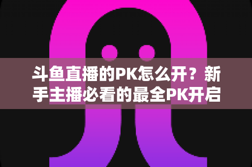 斗鱼直播的PK怎么开？新手主播必看的最全PK开启攻略与实战技巧指南