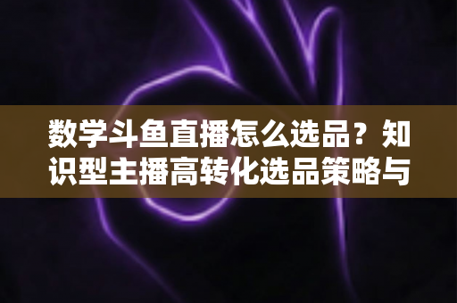 数学斗鱼直播怎么选品?知识型主播高转化选品策略与实操指南全解析 数学斗鱼直播怎么选品?知识型主播高转化选品策略与实操指南全解析