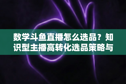 数学斗鱼直播怎么选品?知识型主播高转化选品策略与实操指南全解析 数学斗鱼直播怎么选品?知识型主播高转化选品策略与实操指南全解析