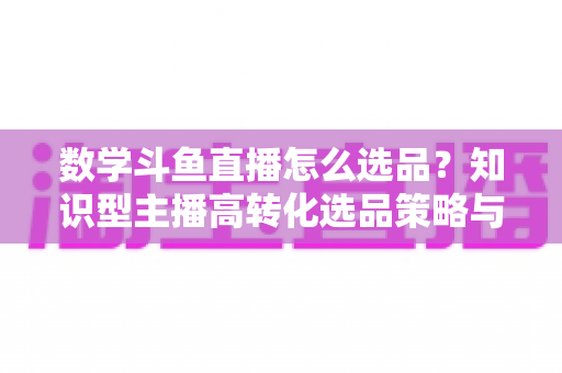 数学斗鱼直播怎么选品？知识型主播高转化选品策略与实操指南全解析