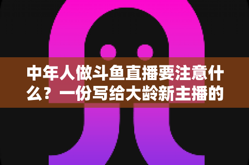中年人做斗鱼直播要注意什么?一份写给大龄新主播的全景避坑指南 中年人做斗鱼直播要注意什么?一份写给大龄新主播的全景避坑指南
