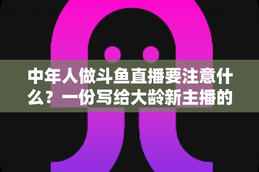中年人做斗鱼直播要注意什么？一份写给大龄新主播的全景避坑指南