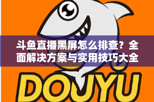 斗鱼直播黑屏怎么排查？全面解决方案与实用技巧大全助你快速恢复观看体验