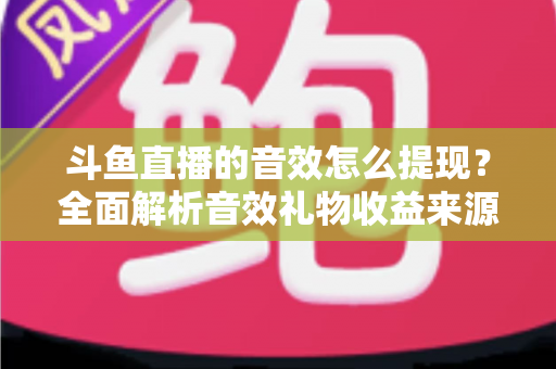 斗鱼直播的音效怎么提现？全面解析音效礼物收益来源与提现操作全流程指南