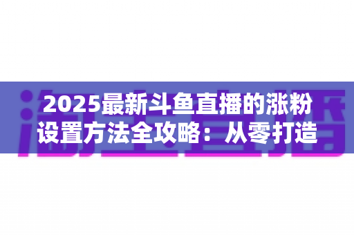 2025最新斗鱼直播的涨粉设置方法全攻略：从零打造高人气直播间的实战指南