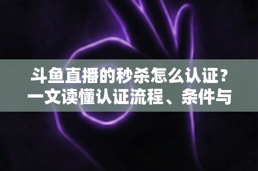 斗鱼直播的秒杀怎么认证？一文读懂认证流程、条件与实用技巧