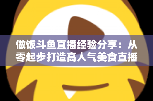 做饭斗鱼直播经验分享：从零起步打造高人气美食直播间的实战秘籍