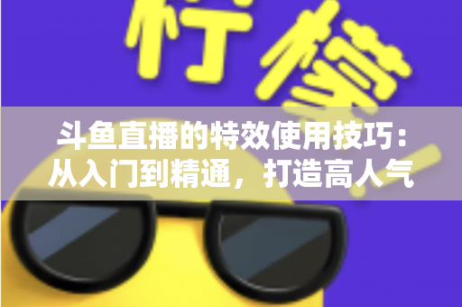 斗鱼直播的特效使用技巧：从入门到精通，打造高人气直播间的完整指南