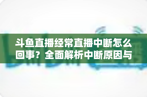 斗鱼直播经常直播中断怎么回事？全面解析中断原因与实用解决方案大全