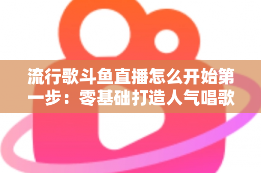 流行歌斗鱼直播怎么开始第一步：零基础打造人气唱歌直播间的完整实战指南
