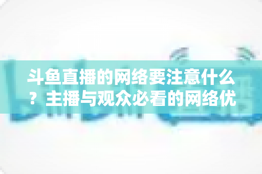 斗鱼直播的网络要注意什么?主播与观众必看的网络优化全攻略 斗鱼直播的网络要注意什么?主播与观众必看的网络优化全攻略