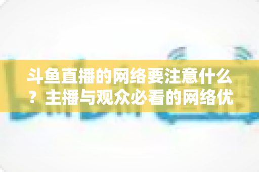 斗鱼直播的网络要注意什么?主播与观众必看的网络优化全攻略 斗鱼直播的网络要注意什么?主播与观众必看的网络优化全攻略