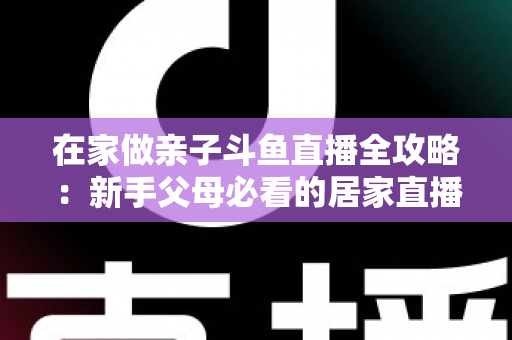 在家做亲子斗鱼直播全攻略：新手父母必看的居家直播运营与陪伴指南