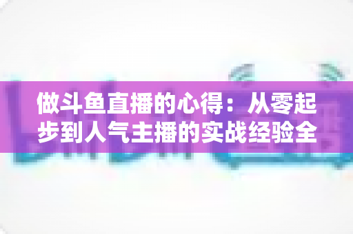 做斗鱼直播的心得:从零起步到人气主播的实战经验全解析 做斗鱼直播的心得:从零起步到人气主播的实战经验全解析