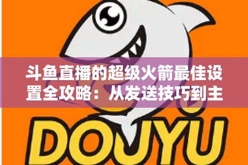 斗鱼直播的超级火箭最佳设置全攻略：从发送技巧到主播优化，助你引爆直播间人气与互动