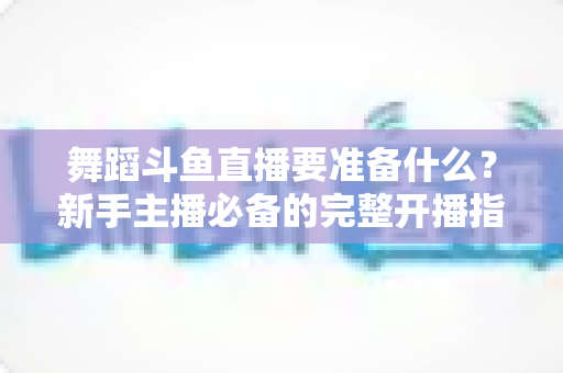 舞蹈斗鱼直播要准备什么?新手主播必备的完整开播指南与避坑清单 舞蹈斗鱼直播要准备什么?新手主播必备的完整开播指南与避坑清单