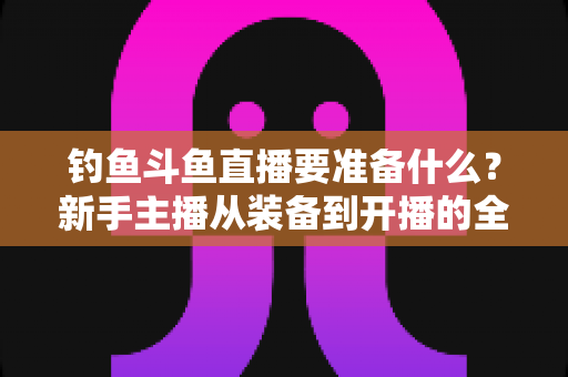钓鱼斗鱼直播要准备什么？新手主播从装备到开播的全方位实战指南