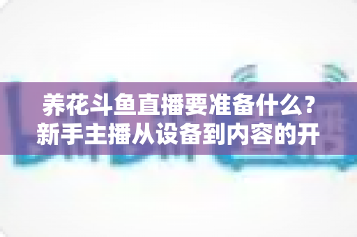 养花斗鱼直播要准备什么？新手主播从设备到内容的开播全攻略