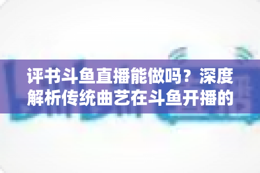 评书斗鱼直播能做吗？深度解析传统曲艺在斗鱼开播的可行性、条件与运营全攻略