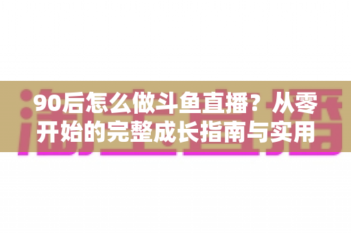90后怎么做斗鱼直播?从零开始的完整成长指南与实用技巧分享 90后怎么做斗鱼直播?从零开始的完整成长指南与实用技巧分享
