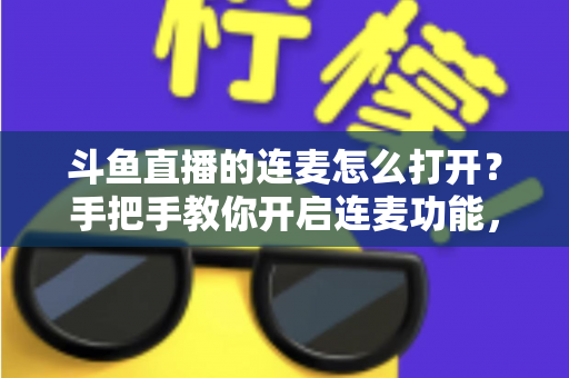 斗鱼直播的连麦怎么打开？手把手教你开启连麦功能，轻松玩转直播间实时互动新体验