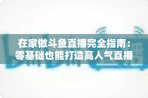 在家做斗鱼直播完全指南:零基础也能打造高人气直播间 在家做斗鱼直播完全指南:零基础也能打造高人气直播间