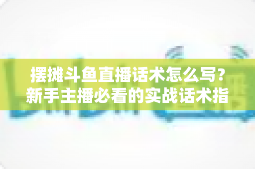 摆摊斗鱼直播话术怎么写？新手主播必看的实战话术指南与技巧全解析