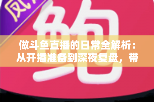 做斗鱼直播的日常全解析：从开播准备到深夜复盘，带你读懂主播真实的一天