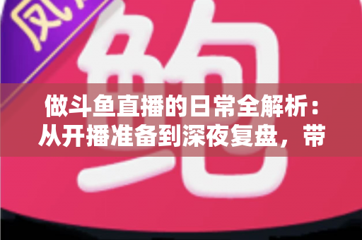 做斗鱼直播的日常全解析：从开播准备到深夜复盘，带你读懂主播真实的一天