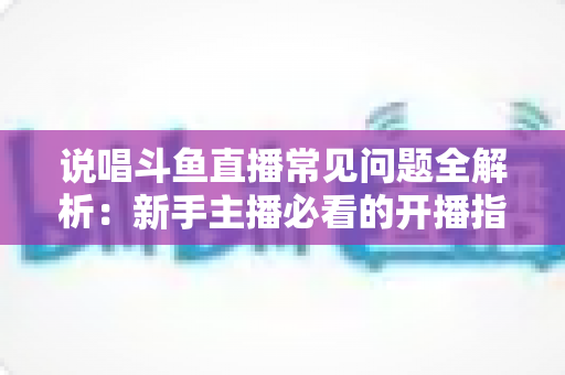 说唱斗鱼直播常见问题全解析：新手主播必看的开播指南与避坑手册